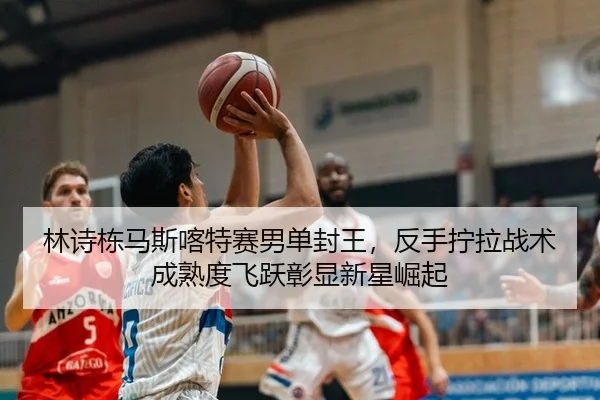 林诗栋马斯喀特赛男单封王，反手拧拉战术成熟度飞跃彰显新星崛起